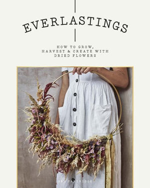 EVERLASTING: HOW TO GROW, HARVEST AND CREATE WITH DRIED FLOWERS